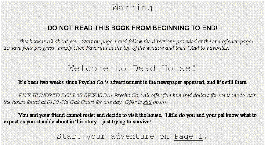 Text Box: Warning


DO NOT READ THIS BOOK FROM BEGINNING TO END!

	This book is all about you.  Start on page 1 and follow the directions provided at the end of each page!  To save your progress, simply click Favorites at the top of the window and then Add to Favorites.


Welcome to Dead House!

	Its been two weeks since Psycho Co.s advertisement in the newspaper appeared, and its still there.

	FIVE HUNDRED DOLLAR REWARD!!! Psycho Co. will offer five hundred dollars for someone to visit the house found at 0130 Old Oak Court for one day! Offer is still open!

	You and your friend cannot resist and decide to visit the house.  Little do you and your pal know what to expect as you stumble about in this story  just trying to survive!

Start your adventure on Page I.
